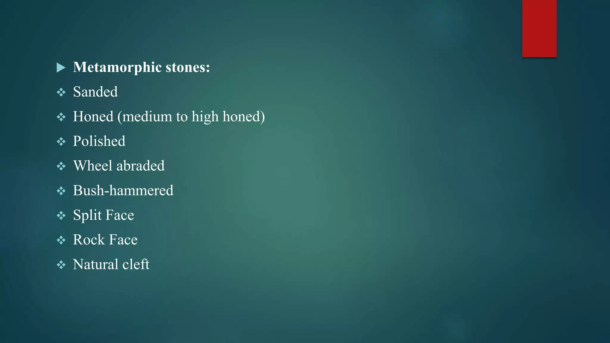  Metamorphic stones:
 Sanded
 Honed (medium to high honed)
 Polished
 Wheel abraded
 Bush-hammered
 Split Face
 Rock Face
 Natural cleft
 