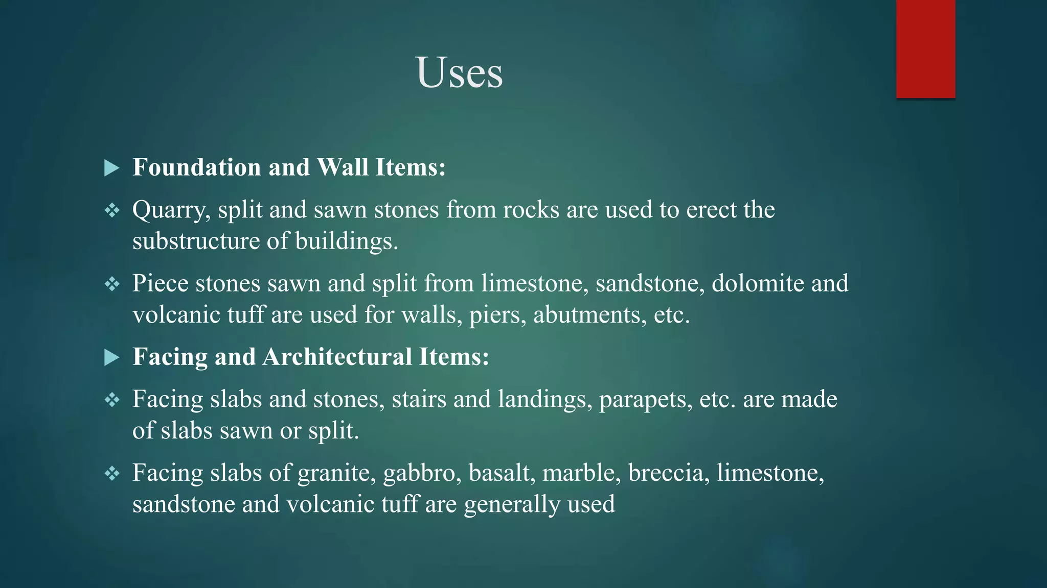 Uses
 Foundation and Wall Items:
 Quarry, split and sawn stones from rocks are used to erect the
substructure of buildings.
 Piece stones sawn and split from limestone, sandstone, dolomite and
volcanic tuff are used for walls, piers, abutments, etc.
 Facing and Architectural Items:
 Facing slabs and stones, stairs and landings, parapets, etc. are made
of slabs sawn or split.
 Facing slabs of granite, gabbro, basalt, marble, breccia, limestone,
sandstone and volcanic tuff are generally used
 