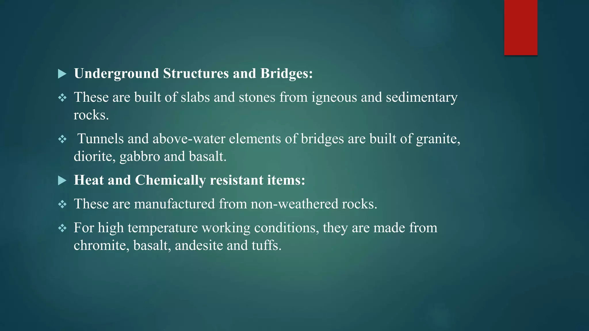  Underground Structures and Bridges:
 These are built of slabs and stones from igneous and sedimentary
rocks.
 Tunnels and above-water elements of bridges are built of granite,
diorite, gabbro and basalt.
 Heat and Chemically resistant items:
 These are manufactured from non-weathered rocks.
 For high temperature working conditions, they are made from
chromite, basalt, andesite and tuffs.
 