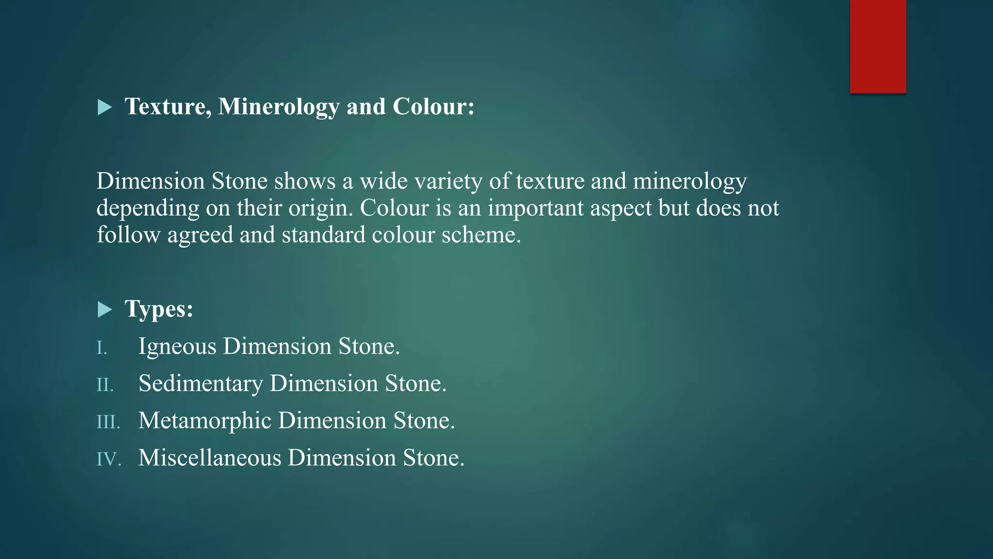  Texture, Minerology and Colour:
Dimension Stone shows a wide variety of texture and minerology
depending on their origin. Colour is an important aspect but does not
follow agreed and standard colour scheme.
 Types:
I. Igneous Dimension Stone.
II. Sedimentary Dimension Stone.
III. Metamorphic Dimension Stone.
IV. Miscellaneous Dimension Stone.
 