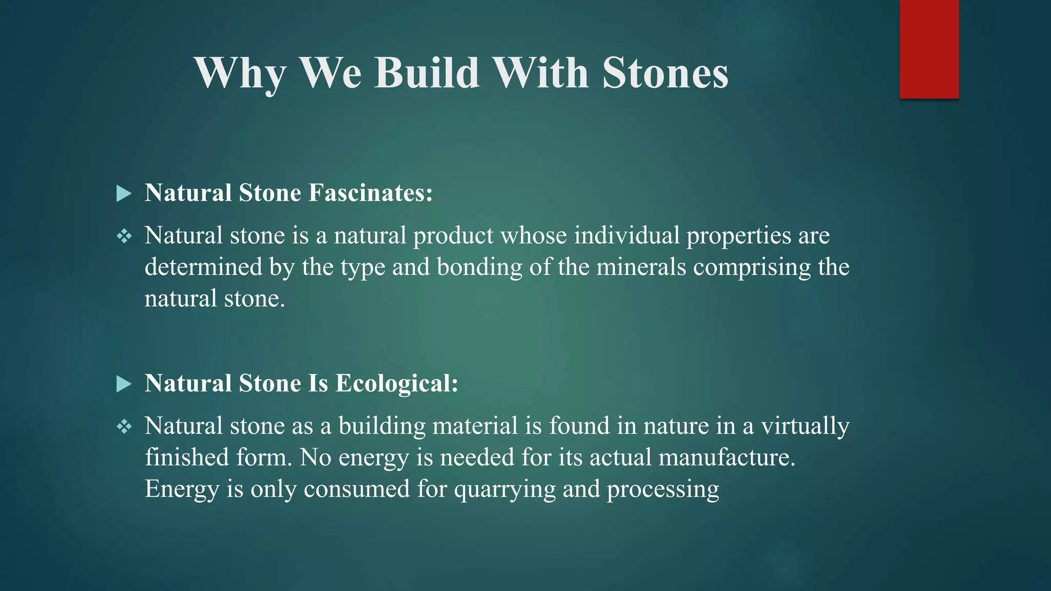 Why We Build With Stones
 Natural Stone Fascinates:
 Natural stone is a natural product whose individual properties are
determined by the type and bonding of the minerals comprising the
natural stone.
 Natural Stone Is Ecological:
 Natural stone as a building material is found in nature in a virtually
finished form. No energy is needed for its actual manufacture.
Energy is only consumed for quarrying and processing
 