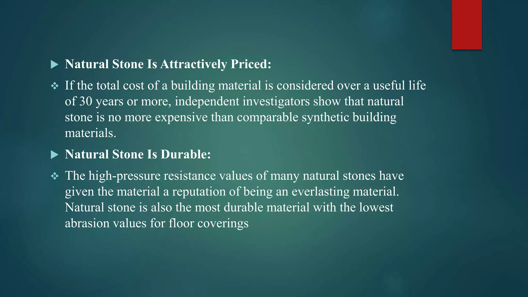  Natural Stone Is Attractively Priced:
 If the total cost of a building material is considered over a useful life
of 30 years or more, independent investigators show that natural
stone is no more expensive than comparable synthetic building
materials.
 Natural Stone Is Durable:
 The high-pressure resistance values of many natural stones have
given the material a reputation of being an everlasting material.
Natural stone is also the most durable material with the lowest
abrasion values for floor coverings
 