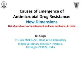 Causes of Emergence of
Antimicrobial Drug Resistance:
New Dimensions
List of producers of substandard and fake antibiotics in India
BR Singh
Pri. Scientist & Act. Head of Epidemiology
Indian Veterinary Research Institute,
Izatnagar-243122, India
 