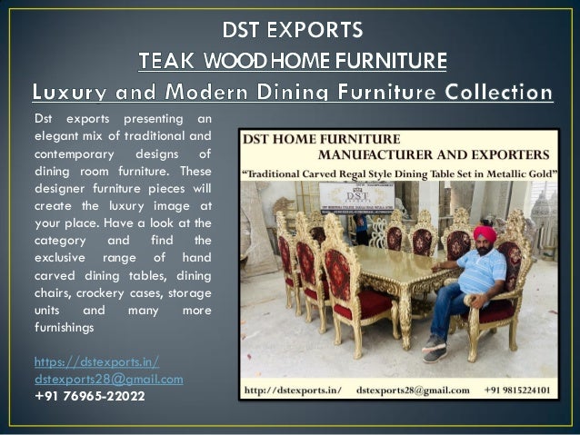 Dst exports presenting an
elegant mix of traditional and
contemporary designs of
dining room furniture. These
designer furniture pieces will
create the luxury image at
your place. Have a look at the
category and find the
exclusive range of hand
carved dining tables, dining
chairs, crockery cases, storage
units and many more
furnishings
https://dstexports.in/
dstexports28@gmail.com
+91 76965-22022
 