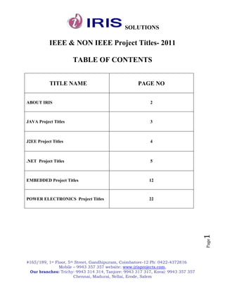 SOLUTIONS

           IEEE & NON IEEE Project Titles- 2011

                      TABLE OF CONTENTS


           TITLE NAME                               PAGE NO


ABOUT IRIS                                                2



JAVA Project Titles                                       3



J2EE Project Titles                                       4



.NET Project Titles                                       5



EMBEDDED Project Titles                                  12



POWER ELECTRONICS Project Titles                         22

                                                                                  1
                                                                                  Page




#165/189, 1st Floor, 5th Street, Gandhipuram, Coimbatore-12 Ph: 0422-4372816
                Mobile – 9943 357 357 website: www.irisprojects.com,
 Our branches: Trichy: 9943 314 314, Tanjore: 9943 317 317, Kovai: 9943 357 357
                        Chennai, Madurai, Nellai, Erode, Salem
 
