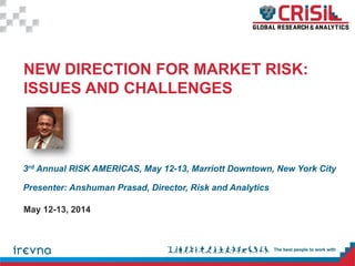 3rd Annual RISK AMERICAS, May 12-13, Marriott Downtown, New York City
Presenter: Anshuman Prasad, Director, Risk and Analytics
NEW DIRECTION FOR MARKET RISK:
ISSUES AND CHALLENGES
May 12-13, 2014
 