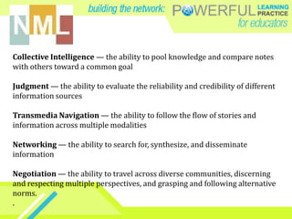 Collective Intelligence — the ability to pool knowledge and compare notes
with others toward a common goal
Judgment — the ability to evaluate the reliability and credibility of different
information sources
Transmedia Navigation — the ability to follow the flow of stories and
information across multiple modalities
Networking — the ability to search for, synthesize, and disseminate
information
Negotiation — the ability to travel across diverse communities, discerning
and respecting multiple perspectives, and grasping and following alternative
norms.
.
 