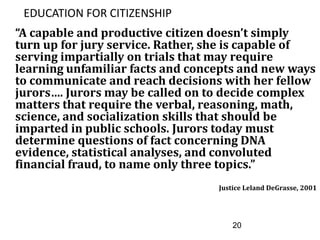 20
EDUCATION FOR CITIZENSHIP
“A capable and productive citizen doesn’t simply
turn up for jury service. Rather, she is capable of
serving impartially on trials that may require
learning unfamiliar facts and concepts and new ways
to communicate and reach decisions with her fellow
jurors…. Jurors may be called on to decide complex
matters that require the verbal, reasoning, math,
science, and socialization skills that should be
imparted in public schools. Jurors today must
determine questions of fact concerning DNA
evidence, statistical analyses, and convoluted
financial fraud, to name only three topics.”
Justice Leland DeGrasse, 2001
 
