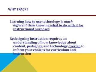 WHY TPACK?
Learning how to use technology is much
different than knowing what to do with it for
instructional purposes
Redesigning instruction requires an
understanding of how knowledge about
content, pedagogy, and technology overlap to
inform your choices for curriculum and
instruction
 