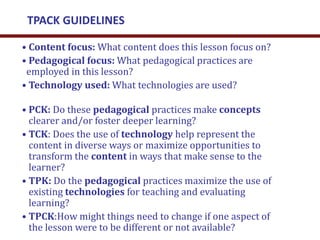 • Content focus: What content does this lesson focus on?
• Pedagogical focus: What pedagogical practices are
employed in this lesson?
• Technology used: What technologies are used?
• PCK: Do these pedagogical practices make concepts
clearer and/or foster deeper learning?
• TCK: Does the use of technology help represent the
content in diverse ways or maximize opportunities to
transform the content in ways that make sense to the
learner?
• TPK: Do the pedagogical practices maximize the use of
existing technologies for teaching and evaluating
learning?
• TPCK:How might things need to change if one aspect of
the lesson were to be different or not available?
TPACK GUIDELINES
 