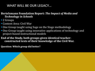 WHAT WILL BE OUR LEGACY…
Bertelsmann Foundation Report: The Impact of Media and
Technology in Schools
 2 Groups
 Content Area: Civil War
 One Group taught using Sage on the Stage methodology
 One Group taught using innovative applications of technology and
project-based instructional models
End of the Study, both groups given identical teacher-
constructed tests of their knowledge of the Civil War.
Question: Which group did better?
 