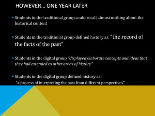 HOWEVER… ONE YEAR LATER
 Students in the traditional group could recall almost nothing about the
historical content
 Students in the traditional group defined history as: “the record of
the facts of the past”
 Students in the digital group “displayed elaborate concepts and ideas that
they had extended to other areas of history”
 Students in the digital group defined history as:
“a process of interpreting the past from different perspectives”
 
