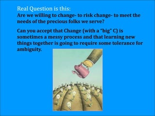 Real Question is this:
Are we willing to change- to risk change- to meet the
needs of the precious folks we serve?
Can you accept that Change (with a “big” C) is
sometimes a messy process and that learning new
things together is going to require some tolerance for
ambiguity.
 