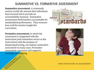 SUMMATIVE VS. FORMATIVE ASSESSMENT
NEW DIRECTIONS IN ASSESSMENT
Summative assessment is commonly
used to certify the amount that individuals
have learned and to provide an
accountability measure. Summative
assessments hold teachers accountable for
standardized performance. They measure
how well the teacher taught the
curriculum.
Formative assessment, in which the
assessment is integrated with the
instruction (and sometimes serves as the
instruction) with the purpose of
deepening learning, can replace summative
assessment in many cases. Formative
assessment measures and supports
learning, not teaching.
 