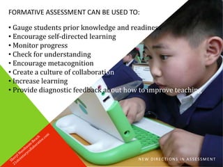 NEW DIRECTIONS IN ASSESSMENT
FORMATIVE ASSESSMENT CAN BE USED TO:
• Gauge students prior knowledge and readiness
• Encourage self-directed learning
• Monitor progress
• Check for understanding
• Encourage metacognition
• Create a culture of collaboration
• Increase learning
• Provide diagnostic feedback about how to improve teaching
 