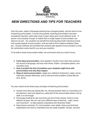 NEW DIRECTIONS AND TIPS FOR TEACHERS
Over the years, styles of language teaching have changed greatly, and the same is true
of teaching pronunciation. In some time periods, teaching pronunciation has been
considered important, while other times it hasn’t been given much attention at all. It
seems more practical, though, to realize that no single aspect of pronunciation can
stand on its own. Our students can benefit from learning about both individual sounds
and musical aspects of pronunciation, and we need to find a balance between these
two. Choose methods and activities that combine both aspects of pronunciation so that
the combination works best for you and your students.
To be able to teach pronunciation better, we summarize what you need to know.
● Facts about pronunciation: How speaker’s mouths move when they produce
the sounds of language, and how word stress, rhythm, connected speech, and
intonation work.
● How to predict the kind of problems your students might have with
pronunciation and why they happen.
● Ways to teach pronunciation: adapt your method to fit learners’ needs, and to
help them practice effectively, and to overcome their problems (Celce-Murcia
et.al. 2010).
You also need to know these basic principles of teaching pronunciation:
● Include more than just repeat after me. Having students listen to a recording or to
the teacher’s voice and repeat is a useful part of the pronunciation lesson, but by
itself, it is not enough.
● Encourage students to use more than just one of their senses, which is more
effective anyway. We can use many different ways of learning – sight, sound,
and movement – to help students understand and remember better.
● Keep lessons practical. For most students, even adults, theory and technical
explanations are hard to understand and are easily forgotten. Simple, concrete
 