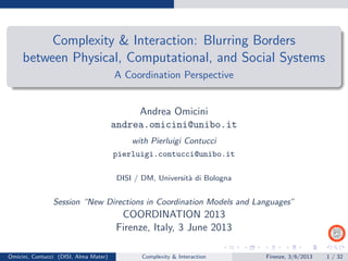 Complexity & Interaction: Blurring Borders
between Physical, Computational, and Social Systems
A Coordination Perspective
Andrea Omicini
andrea.omicini@unibo.it
with Pierluigi Contucci
pierluigi.contucci@unibo.it
DISI / DM, Universit`a di Bologna
Session “New Directions in Coordination Models and Languages”
COORDINATION 2013
Firenze, Italy, 3 June 2013
Omicini, Contucci (DISI, Alma Mater) Complexity & Interaction Firenze, 3/6/2013 1 / 32
 