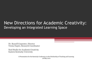 New Directions for Academic Creativity:  Developing an Integrated Learning Space Dr. Russell Carpenter, Director Trenia Napier, Research Coordinator Noel Studio for Academic Creativity Eastern Kentucky University A Presentation for the Kentucky Conference on the Scholarship of Teaching and Learning  26 May 2010 