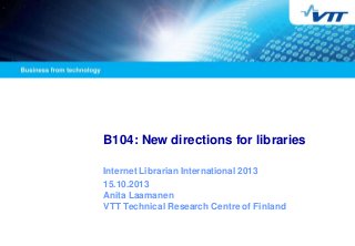 B104: New directions for libraries
Internet Librarian International 2013
15.10.2013
Anita Laamanen
VTT Technical Research Centre of Finland
 