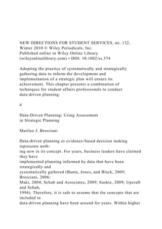 NEW DIRECTIONS FOR STUDENT SERVICES, no. 132,
Winter 2010 © Wiley Periodicals, Inc.
Published online in Wiley Online Library
(wileyonlinelibrary.com) • DOI: 10.1002/ss.374
Adopting the practice of systematically and strategically
gathering data to inform the development and
implementation of a strategic plan will ensure its
achievement. This chapter presents a combination of
techniques for student affairs professionals to conduct
data-driven planning.
4
Data-Driven Planning: Using Assessment
in Strategic Planning
Marilee J. Bresciani
Data-driven planning or evidence-based decision making
represents noth-
ing new in its concept. For years, business leaders have claimed
they have
implemented planning informed by data that have been
strategically and
systematically gathered (Banta, Jones, and Black, 2009;
Bresciani, 2006;
Maki, 2004; Schuh and Associates, 2009; Suskie, 2009; Upcraft
and Schuh,
1996). Therefore, it is safe to assume that the concepts that are
included in
data-driven planning have been around for years. Within higher
 