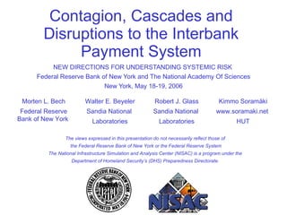 NEW DIRECTIONS FOR UNDERSTANDING SYSTEMIC RISK  Federal Reserve Bank of New York and The National Academy Of Sciences New York, May 18-19, 2006 Contagion, Cascades and Disruptions to the Interbank Payment System The views expressed in this presentation do not necessarily reflect those of  the Federal Reserve Bank of New York or the Federal Reserve System The National Infrastructure Simulation and Analysis Center (NISAC) is a program under the  Department of Homeland Security’s (DHS) Preparedness Directorate.  Kimmo Soram ä ki www.soramaki.net  HUT Robert J. Glass Sandia National  Laboratories Walter E. Beyeler Sandia National  Laboratories Morten L. Bech Federal Reserve Bank of New York  
