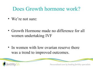 Does Growth hormone work?
• We’re not sure:

• Growth Hormone made no difference for all
  women undertaking IVF

• In women with low ovarian reserve there
  was a trend to improved outcomes.
 