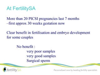 At FertilitySA
More than 20 PICSI pregnancies last 7 months
–first approx 30 weeks gestation now

Clear benefit in fertilisation and embryo development
for some couples

      No benefit :
           very poor samples
           very good samples
           Surgical sperm
 