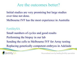 Are the outcomes better?
Initial studies are very promising but large studies
over time not done.
Melbourne IVF has the most experience in Australia

FertilitySA
Small numbers of cycles and good results
Performing the biopsy in our lab
Sending the cells to Melbourne IVF for Array testing
Replacing genetically competent embryos in Adelaide
 