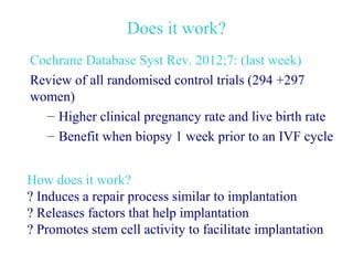 Does it work?
Cochrane Database Syst Rev. 2012;7: (last week)
Review of all randomised control trials (294 +297
women)
  – Higher clinical pregnancy rate and live birth rate
  – Benefit when biopsy 1 week prior to an IVF cycle


How does it work?
? Induces a repair process similar to implantation
? Releases factors that help implantation
? Promotes stem cell activity to facilitate implantation
 