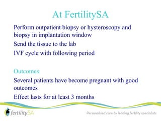 At FertilitySA
Perform outpatient biopsy or hysteroscopy and
biopsy in implantation window
Send the tissue to the lab
IVF cycle with following period

Outcomes:
Several patients have become pregnant with good
outcomes
Effect lasts for at least 3 months
 