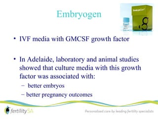 Embryogen

• IVF media with GMCSF growth factor

• In Adelaide, laboratory and animal studies
  showed that culture media with this growth
  factor was associated with:
  – better embryos
  – better pregnancy outcomes
 