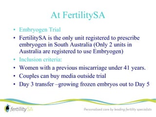 At FertilitySA
• Embryogen Trial
• FertilitySA is the only unit registered to prescribe
  embryogen in South Australia (Only 2 units in
  Australia are registered to use Embryogen)
• Inclusion criteria:
• Women with a previous miscarriage under 41 years.
• Couples can buy media outside trial
• Day 3 transfer –growing frozen embryos out to Day 5
 