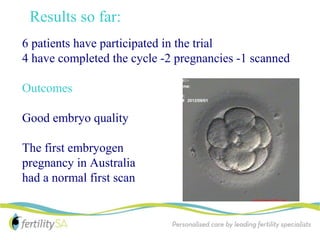 Results so far:
6 patients have participated in the trial
4 have completed the cycle -2 pregnancies -1 scanned

Outcomes

Good embryo quality

The first embryogen
pregnancy in Australia
had a normal first scan
 