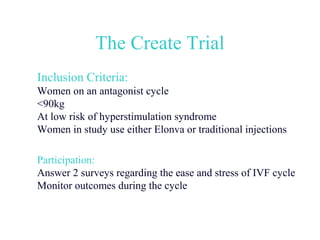 The Create Trial
Inclusion Criteria:
Women on an antagonist cycle
<90kg
At low risk of hyperstimulation syndrome
Women in study use either Elonva or traditional injections

Participation:
Answer 2 surveys regarding the ease and stress of IVF cycle
Monitor outcomes during the cycle
 