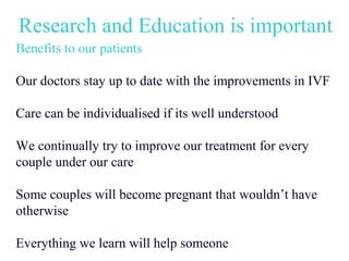 Research and Education is important
Benefits to our patients

Our doctors stay up to date with the improvements in IVF

Care can be individualised if its well understood

We continually try to improve our treatment for every
couple under our care

Some couples will become pregnant that wouldn’t have
otherwise

Everything we learn will help someone
 