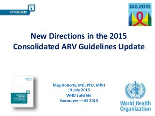 New Directions in the 2015
Consolidated ARV Guidelines Update
Meg Doherty, MD, PhD, MPH
19 July 2015
WHO Satellite
Vancouver – IAS 2015
 