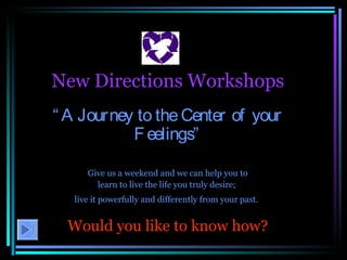 New Directions Workshops “ A Journey to the Center of your Feelings” Give us a weekend and we can help you to learn to live the life you truly desire;  live it powerfully and differently from your past.   Would you like to know how? 
