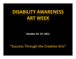 DISABILITY AWARENESS 
 DISABILITY AWARENESS
       ART WEEK
       ART WEEK

          October 24 ‐27, 2011
          O t b 24 27 2011



“Success Through the Creative Arts”
              g
 