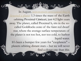 In August, astronomers announced they'd
detected a planet 1.3 times the mass of the Earth
orbiting Proximal Centauri, just 4.2 light years
away. The planet, called Proximal b, sits in the so-
called Goldilocks zone of the faint red dwarf
star, where the average surface temperature of
the planet is not too hot, nor too cold, to harbor
liquid water.
It's been a bumper few years for "exoplanets" –
planets orbiting distant stars – but we will never
find a closer one than this.
 
