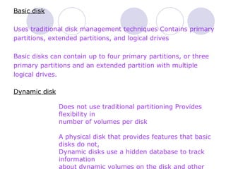 Basic disk Uses traditional disk management techniques Contains primary partitions, extended partitions, and logical drives Basic disks can contain up to four primary partitions, or three  primary partitions and an extended partition with multiple  logical drives. Dynamic disk Does not use traditional partitioning Provides flexibility in  number of volumes per disk  A physical disk that provides features that basic disks do not, Dynamic disks use a hidden database to track information  about dynamic volumes on the disk and other dynamic disks in  the computer. 