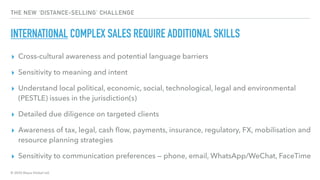 © 2020 Abyss Global Ltd.
THE NEW ‘DISTANCE-SELLING’ CHALLENGE
INTERNATIONAL COMPLEX SALES REQUIRE ADDITIONAL SKILLS
▸ Cross-cultural awareness and potential language barriers
▸ Sensitivity to meaning and intent
▸ Understand local political, economic, social, technological, legal and environmental
(PESTLE) issues in the jurisdiction(s)
▸ Detailed due diligence on targeted clients
▸ Awareness of tax, legal, cash ﬂow, payments, insurance, regulatory, FX, mobilisation and
resource planning strategies
▸ Sensitivity to communication preferences — phone, email, WhatsApp/WeChat, FaceTime
 