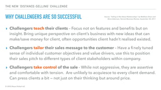 © 2020 Abyss Global Ltd.
THE NEW ‘DISTANCE-SELLING’ CHALLENGE
WHY CHALLENGERS ARE SO SUCCESSFUL
▸ Challengers teach their clients – Focus not on features and beneﬁts but on
insight. Bring unique perspective on client’s business with new ideas that can
make/save money for client, often opportunities client hadn’t realised existed.
▸ Challengers tailor their sales message to the customer – Have a ﬁnely tuned
sense of individual customer objectives and value drivers, use this to position
their sales pitch to different types of client stakeholders within company.
▸ Challengers take control of the sale - While not aggressive, they are assertive
and comfortable with tension.  Are unlikely to acquiesce to every client demand.
Can press clients a bit — not just on their thinking but around price.
Source: “Selling Is Not About Relationships”, by Matthew Dixon and
Brent Adamson, Harvard Business Review, September 30, 2011
 