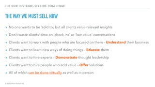 © 2020 Abyss Global Ltd.
THE NEW ‘DISTANCE-SELLING’ CHALLENGE
THE WAY WE MUST SELL NOW
▸ No one wants to be ‘sold to’, but all clients value relevant insights
▸ Don’t waste clients’ time on ‘check-ins’ or ‘low-value’ conversations
▸ Clients want to work with people who are focused on them – Understand their business
▸ Clients want to learn new ways of doing things – Educate them
▸ Clients want to hire experts – Demonstrate thought leadership
▸ Clients want to hire people who add value – Offer solutions
▸ All of which can be done virtually as well as in person
 
