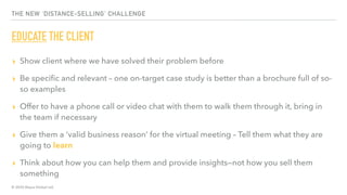 © 2020 Abyss Global Ltd.
THE NEW ‘DISTANCE-SELLING’ CHALLENGE
EDUCATE THE CLIENT
▸ Show client where we have solved their problem before
▸ Be speciﬁc and relevant – one on-target case study is better than a brochure full of so-
so examples
▸ Offer to have a phone call or video chat with them to walk them through it, bring in
the team if necessary
▸ Give them a ‘valid business reason’ for the virtual meeting – Tell them what they are
going to learn
▸ Think about how you can help them and provide insights—not how you sell them
something
 