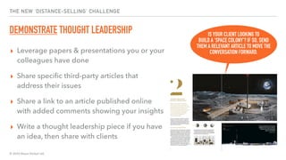 © 2020 Abyss Global Ltd.
THE NEW ‘DISTANCE-SELLING’ CHALLENGE
DEMONSTRATE THOUGHT LEADERSHIP
▸ Leverage papers & presentations you or your
colleagues have done
▸ Share speciﬁc third-party articles that
address their issues
▸ Share a link to an article published online
with added comments showing your insights
▸ Write a thought leadership piece if you have
an idea, then share with clients
IS YOUR CLIENT LOOKING TO
BUILD A ‘SPACE COLONY’? IF SO, SEND
THEM A RELEVANT ARTICLE TO MOVE THE
CONVERSATION FORWARD.
 