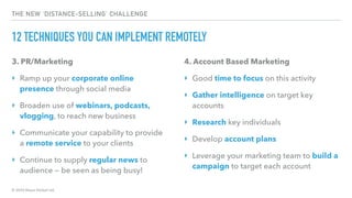 © 2020 Abyss Global Ltd.
THE NEW ‘DISTANCE-SELLING’ CHALLENGE
12 TECHNIQUES YOU CAN IMPLEMENT REMOTELY
3. PR/Marketing
‣ Ramp up your corporate online
presence through social media
‣ Broaden use of webinars, podcasts,
vlogging, to reach new business
‣ Communicate your capability to provide
a remote service to your clients
‣ Continue to supply regular news to
audience — be seen as being busy!
4. Account Based Marketing
‣ Good time to focus on this activity
‣ Gather intelligence on target key
accounts
‣ Research key individuals
‣ Develop account plans
‣ Leverage your marketing team to build a
campaign to target each account
 
