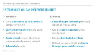 © 2020 Abyss Global Ltd.
THE NEW ‘DISTANCE-SELLING’ CHALLENGE
12 TECHNIQUES YOU CAN IMPLEMENT REMOTELY
7. Webinars
‣ Great alternative to live seminars,
completely online
‣ Easy and inexpensive to do using
tools like Zoom
‣ Audio-visual version of content
you’ve probably already created
‣ Scheduled events
8. Videos
‣ Share thought leadership through
videos or regular Vlog
‣ Can be easily recorded with a
smartphone
‣ Can be distributed any time
‣ Upload to your website and push
through your social channels
 