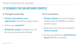 © 2020 Abyss Global Ltd.
THE NEW ‘DISTANCE-SELLING’ CHALLENGE
12 TECHNIQUES YOU CAN IMPLEMENT REMOTELY
9. Thought Leadership
‣ Trends, innovations, new
approaches relevant to target clients
‣ Share your expertise!
‣ Distribute easily through any or all
the low-cost methods outlined
10. E-newsletters
‣ Timely e-blasts on current subject
matter (such as COVID) or project-
speciﬁc issues
‣ Keep your ﬁrm and your expertise
‘front of mind’
‣ Ensure your blasts are permissions-
based (GDPR compliant)
 