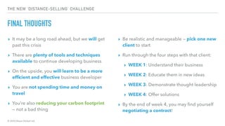 © 2020 Abyss Global Ltd.
THE NEW ‘DISTANCE-SELLING’ CHALLENGE
FINAL THOUGHTS
▸ It may be a long road ahead, but we will get
past this crisis
▸ There are plenty of tools and techniques
available to continue developing business
▸ On the upside, you will learn to be a more
efﬁcient and effective business developer
▸ You are not spending time and money on
travel
▸ You’re also reducing your carbon footprint
— not a bad thing
▸ Be realistic and manageable — pick one new
client to start
▸ Run through the four steps with that client:
▸ WEEK 1: Understand their business
▸ WEEK 2: Educate them in new ideas
▸ WEEK 3: Demonstrate thought leadership
▸ WEEK 4: Offer solutions
▸ By the end of week 4, you may ﬁnd yourself
negotiating a contract!
 