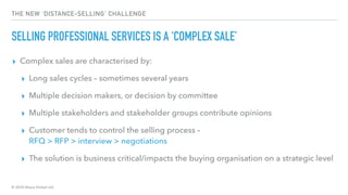 © 2020 Abyss Global Ltd.
THE NEW ‘DISTANCE-SELLING’ CHALLENGE
SELLING PROFESSIONAL SERVICES IS A ‘COMPLEX SALE’
▸ Complex sales are characterised by:
▸ Long sales cycles – sometimes several years
▸ Multiple decision makers, or decision by committee
▸ Multiple stakeholders and stakeholder groups contribute opinions
▸ Customer tends to control the selling process –
RFQ > RFP > interview > negotiations
▸ The solution is business critical/impacts the buying organisation on a strategic level
 